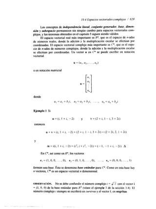 1 O. 4 Espacios vectoriales complejos / 629 
Los conceptos de independencia lineal, conjunto generador, base, dimen-sión 
y subespacio permanecen sin ningún cambio para espacios vectoriales com-plejos, 
y los teoremas obtenidos en el capítulo 5 siguen siendo válidos. 
El espacio vectorial real más importante es R", que es el espacio de n-adas 
de números reales, donde la adición y la multiplicación escalar se efectúan por 
coordenadas. El espacio vectorial complejo más importante es C", que es el espa-cio 
de n-adas de números complejos, donde la adición y la multiplicación escalar 
se efectúan por coordenadas. Un vector u en C" se puede escribir en notación 
vectorial 
o en notación matricial 
donde 
u, = a, + b,i, u2 = a, + h,i, . . . , u, = a, + h,i 
Ejemplo 1 Si 
u = (i, 1 + i, -2) y v = (2 + i, 1 - i, 3 + 2i) 
entonces 
u + v = (i, 1 + i, -2) + (2 + i, 1 - i, 3 + 2i) = (2 + 2i, 2, 1 + 2i) 
Y 
iu=i(i, 1 +i, - 2 ) = ( i z , i + i 2 , - 2 i ) = ( - 1 , - 1 ti, -2i) A 
En C n , así como en R", los vectores 
e, =(1,0,0,. . . , O), e,=(0, 1,0, . . . , O), . . . , en=(O,O,O, . . . , 1) 
forman una base. Ésta se denomina base estúndar para P. Como en esta base hay 
n vectores, Cn es un espacio vectorial n dimensional. 
OBSERVACI~N. No se debe confundir el número complejo i = &coin el vector i 
= (1, O, O) de la base estándar para R3 (véase el ejemplg 3 de la sección 3.4). El 
número complejo i siempre se escribirá en cursivas y el vector i, en negritas. 
 