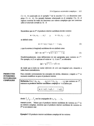 I O. 4 Espacios vectoriales complejos / 63 I 
PRODUCTOS 
INTERIORES 
EUCLIDIANOS 
COMPLEJOS 
C(-m, 00) analizado en el ejemplo 7 de la sección 5.2 y se denomina corn-plejo 
C(- 00, m). Un ejemplo bastante relacionado es el complejo C[a, b], el 
espacio vectorial de todas las funciones con valores complejos que son continuas 
sobre el intervalo cerrado [a, b]. A 
Recuérdese que en R" el producto interior euclidiano de dos vectores 
se definió como 
y que la norma (o longitud) euclidiana de u se definió como 
llull = (u u)l'2 = vu: + u; + . . ' + u; 
Desafortunadamente, estas definiciones no son apropiadas para vectores en C". 
Por ejemplo, si (3) se aplicase al vector u = (z, 1) en C2, se obtendría 
((u(= VFZ = v% = o 
de modo que u sena un vector dverente de cero con longitud cero, situación a 
todas luces contradictoria. 
Para extender correctamente los conceptos de norma, distancia y ángulo a C" es 
necesario modificar un poco el producto interior. 
~~ ~ ~ ~ ~ ~ ~~~~ 
Definicih. Si u = (ul, u2, . . . , un) y v = (vl, v2, . . . , vn) son vectores en Cn, 
entonces su producto interior euclidiano complejo u * v se define por 
donde i inso n los conjugados de vl,v 2, . . . 
1' 2'"" , vn. 
OBSERVACI~N. Nótese que el producto interior euclidiano de vectores en C" es 
un número complejo, mientras que el producto interior euclidiano de vectores en 
Rn es un número red. 
Ejemplo 5 El producto interior euclihano complejo de los vectores 
 