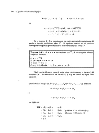632 / Espacios vectoriales complejos 
u=(-ii,2, 1 +3i) y v = ( l - i , O , I +3i) 
es 
u-v = (-i)(l - i) + (2)(0) + (1 + 3i)(l + 32) 
= (-i)(l + i) + (2)(0) + (1 + 3i)(l - 3i) 
- - i - 22 + 1 - 9I' 2 z I 1 - i A 
En el teorema 4.1.2 se mencionaron las cuatro propiedades principales del 
producto interior euclidiano sobre Rn. El siguiente teorema es el resultado 
correspondiente para el producto interior euclidiano complejo sobre Cn 
Teorema 10.4.1. Si u, v y w son vectores en C? y k es cualquier número 
complejo, entonces: 
a) u.v=v.U 
b) (u+v).w=u.w+v.w 
c) (ku).v = k(u.v) 
d ) v.v?O.Ademas,v.v=O siysófosi v=O. 
Obsérvese la diferencia entre el inciso a) de este teorema y el inciso a) del 
teorema 4.1.2. Se demostrarán los incisos a) y d) y los demás se dejan como 
ejercicio. 
Demostración de a). Sean u = (ul, u2, . . . , un) y v = (v,, v2, . . . , v,). Entonces 
Y 
v. u = U I U I + U2ü2 -t ' . ' + unü, 
de modo que 
-v.u = U I U l + u2u2 + ' . . + Unün 
- - - 
+ +- ' ' ' VnUn [Teorema 10.2.3, incisos a) y c)] 
= ulul + ü*uz + . . . + Ü,,un [Teorema 10.2.3, inciso e)] 
- 
= UlÜl + u2ü2 + . . ' + unü, 
= u.v 
 