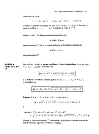 I O. 4 Espacios vectoriales complejos / 633 
Demostración de 4. 
Además, la igualdad se cumple si y sólo si lvll = Iv21 = . . . = lvnl = O. Pero esto es 
cierto si y sólo si v1 = v2 = . . . = v, = O, es decir, si y sólo si v = O. 0 
OBSERVACI~N. Se deja como ejercicio demostrar que 
u (kv) = k(u . v) 
para vectores en C". Hacer la comparación con la fórmula correspondiente 
u. (kv) = k(u . v) 
para vectores en R". 
NORMA Y Por analogía con (3), la norma euclidiana (o longitud euclidiana) de un vector u 
DISTANCIA EN = (u1, uz, . . . , un) en Cn se define por 
P 
y la distancia euclidiana entre los puntos u = (u1, uz, . . . , un) y v = (vl, v2, . . . , 
vn) se define por 
Ejemplo 6 Si u = (i, 1 + i, 3) y v = (1 - i, 4, 4i), entonces 
llull =m=2v3 
Y 
d(u, v) = VIi - (1 - i)I2 + 1(1 + i) - 212 + 13 - 4iI2 
= ~ I - 1 + 2 i ) 2 + I - 1 + i ( 2 + 1 3 - 4 i ( 2 = ~ 5 + 2 + 2 5 = ~ =A4 ~ 
El espacio vectorial complejo Cn con la norma y el producto interior antes defih-dos 
se denomina espacio n euclidiano complejo. 
 