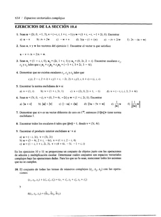 634 ,/ Espacios vectoriales complejos 
EJERCICIOS DE LA SECCIóN 10.4 
1. Seanu=(2i,0,-1,3),v=(-i,i,1+i,-l)yw=(l+i,-i,-1+2i,O).Encontrar 
a) u - v b) i v f 2 w c) - w + v d) 3 ( u - ( I + i ) v ) e) -iv+2iw f) 2 v - ( u + w ) 
2. Sean u, v y w los vectores del ejercicio 1. Encontrar el vector x que satisface 
u - v + ix = 2ix + w. 
3. Sean u, = (1 - i, i, O), u2 = (22, 1 + i, 1) y u3 = (O, 22, 2 - i). Encontrar escalares c,, 
cz y c3 tales que c,u, + c2uz + c3u3 = (-3 + i, 3 + 2i, 3 - 4i). 
4. Demostrar que no existen escalares c,, c2 y c3 tales que 
c,(i, 2 - i, 2 + i) + c2(1 + i, -2i, 2) + 4 3 , i, 6 + i) = (i, i, i) 
5. Encontrar la norma euclidiana de v si 
a) v = ( l , i ) b) v = ( l + i , 3 i , 1) c) v = ( 2 i , 0 , 2 i + 1, -1) d) v = ( - i , i , i , 3 , 3 + 4 2 ) 
6. Sean U = (3i, O, -i), v = (O, 3 + 44 -2i) y w = (1 + i, 22, O), Encontrar 
d) 113~- 5~ + wII 1 
e) -w 
llwll 
7. Demostrar que si v es un vector diferente de cero en Cn, entonces (l/llvll)v tiene noma 
euclidiana l. 
8. Encontrar todos los escalares k tales que I l k v l l = 1, donde v = (32,4i) 
9. Encontrar el producto interior euclidiano u * v si 
a) u = (-i, 3i), v = (3i, 2i) 
b) u = (3 - 4i, 2 + i, -6i), v = (1 + i, 2 - i, 4) 
c) u = ( l - i , l + i , 2 i , 3 ) , v = ( 4 + 6 i , - 5 , - 1 + i , i ) 
En los ejercicios 10 y 11 se proporciona un conjunto de objetos junto con las operaciones 
de adición y multiplicación escalar. Determinar cuáles conjuntos son espacios vectoriales 
complejos bajo las operaciones dadas. Para los que no lo sean, mencionar todos los axiomas 
que no se cumplen. 
10. El conjunto de todas las temas de números complejos (z,, z2, z3) con las opera-ciones 
Y 
 