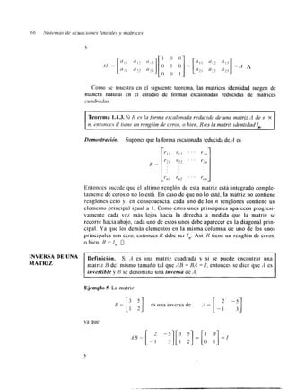 66 5';ste)rra.s de ccuaciones lineales .v matrices 
Como se muestra en el siguiente teorema, las matrices identidad surgen de 
manera natural en el estudio de formas escalonadas reducidas de matrices 
cuadradas. 
Teorema 1.43. Si I? es la forma escalonada reducida de una tnatriz A de n X 
n, entonces R tiene un renglón de ceros, o bien, R es la matriz identidad ih. 
Demostración. Suponer que la forma escalonada reducida de A es 
R = [ r ; , I'; " ' 
t - 1 1 I'IZ ' ' ' Yl?, 
y,, I r R z . . "n n 
Entonces sucede que el ultimo renglón de esta matriz está integrado comple-tamente 
de ceros o no lo está. En caso de que no lo esté, la matriz no contiene 
renglones cero y. en consecuencia, cada uno de los n renglones contiene un 
elemento principal igual a 1. Como estos unos principales aparecen progresi-vamente 
cada vez más lejos hacia la derecha a medida que la matriz se 
recorre hacia abajo. cada uno de estos unos debe aparecer en la diagonal prin-cipal. 
Ya que los demás elementos en la misma columna de uno de los unos 
principales son cero, entonces R debe ser I,,. Así, R tiene un renglón de ceros, 
o bien, R = I,,. 0 
INVERSA DE UNA 
MATRIZ matriz B del mismo tamaño tal que AB = BA = I. entonces se dice que A es 
Definición. Si A es una matriz cuadrada y si se puede encontrar una 
invertible y R se denomina una inversa de A . 
Ejemplo S La matriz 
 