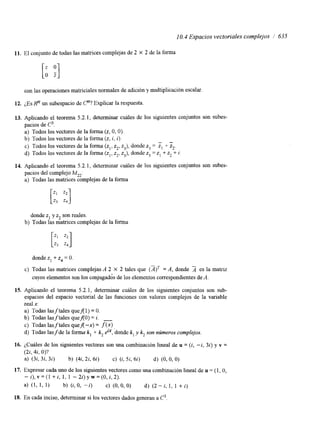 10.4 Espacios vectoriales complejos / 635 
11. El conjunto de todas las matncesc omplejas de 2 X 2 de la forma 
con las operaciones matmiales normales de adición y multiplicación escalar. 
12. ¿Es Rn un subespacio de Cn? Explicar la respuesta 
13. Aplicando el teorema 5.2.1, determinar cuáles de los siguientes conjuntos son subes-pacios 
de C3. 
a) Todos los vectores de la forma (2, O, O). 
b) Todos los vectores de la forma (z, i, i) 
c) Todos los vectores de la forma donde " 
(zl, z2, z3), z3 = z1 + z2. 
d) Todos los vectores de la forma (zl, z2, z3), donde z3 = z1 -t z, + i. 
14. Aplicando el teorema 5.2.1, determinar cuáles de los siguientes conjuntos son subes-pacios 
del complejo MZ2: 
a) Todas las matnces complejas de la forma 
donde z1 y z2 son reales. 
b) Todas las matrices complejas de la forma 
donde z1 + z4 = O. 
c) Todas las matrices complejas A 2 X 2 tales que = A, donde 2 es la matriz 
cuyos elementos son los conjugados de los elementos correspondientes de A. 
15. Aplicando el teorema 5.2.1, determinar cuáles de los siguientes conjuntos son sub-espacios 
del espacio vectorial de las funciones con valores complejos de la variable 
real x: 
a) Todas las f tales queA1) = O. 
b) Todas lasftales queA0) = i. - 
c) Todas las f tales quef(-x) = f(x) 
d) Todas las f de la forma k, + k2 elx, donde k, y k, son números complejos. 
16. ¿Cuáles de los siguientes vectores son una combinación lineal de u = (i, -i, 32) y v = 
(2i, 4i, O)? 
a) (3i, 3i, 3i) b) (44 2i, 6i) c) (i, 5i, 6i) d) (O, O, O) 
17. Expresar cada uno de los siguientes vectores como una combinación lineal de u = (1, O, 
- z), v = (1 + i, 1, 1 - 2i) y w = (O, i, 2). 
a) (1, 1, 1) b) (i, O, - i ) C) (O, O, O) d) (2 - i, 1, 1 + i) 
18. En cada inciso, determinar si los vectores dados generan a C3 
 