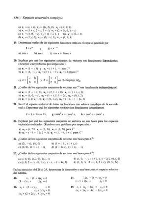 636 / Espacios vectoriales complejos 
a) vI = (i, i, i), v2 = (22, 2i, O), v3 = (3i, O, O) 
b) V, = (1 + i, 2 - i, 3 + i), vi = (2 + 3i, O, 1 - i) 
c) V, = (1, O, -i), v2 = (1 + i, 1, 1 - 24, v3 =(O, i, 2) 
d) vI = (1, i, O), v2=(0, -i, I), v3=(1, O, 1) 
19. Determinar cuáles de las siguientes fünciones están en el espacio generado por 
f = e” y g=e-”” 
a) cos x b) sen x c) cos x + 3i sen x 
20. Explicar por qué los siguientes conjuntos de vectores son linealmente dependientes. 
(Resolver este problema por inspección.) 
a) u , = ( I - - i , i ) y u 2 = ( 1 + i , -1)enC2 
b) u, = (1, - i), u2 = (2 + i, - l), u) = (4, O) en C2 
c) A = [ J ’j] y = [ en el complejo 
2i O 2 0 
21. ¿Cuáles de los siguientes conjuntos de vectores en C3 son linealmente independientes? 
a) u, = (1 -i, 1, O), u2 = (2, 1 + i, O), u3 = (1 + i, i, O) 
b ) u , = ( I , O , - - i ) , u 2 = ( l + i , l , l - 2 i ) , u 3 = ( 0 , i , 2 ) 
c ) u , = ( i , O , 2 - i ) , u 2 = ( 0 , 1 , i ) , n , = ( - i , - 1 - 4 i , 3 ) 
22. Sea V el espacio vectorial de todas las funciones con valores complejos de la variable 
real x. Demostrar que los siguientes vectores son linealmente dependientes. 
f = 3 + 3i cos 2x, g =sen2 x + i cos2 x, h = cos2 x - isen* x 
23. Explicar por qué los siguientes conjuntos de vectores no son bases para los espacios 
vectoriales indicados. (Resolver este problema por inspección.) 
a) u, = (i, 2i), u2 = (O, 32), u3 = (1, 7i) para C’ 
b) u, = (- 1 + i, O, 2 - i). u2 = (1, -i, 1 + i) para C3 
24. ¿Cuáles de los siguientes conjuntos de vectores son bases para C2? 
a) (2i, -i), (4i, O) b) (1 + i, l), (1 + i, i) 
c) (O, O), (1 + i, 1 - i) d) (2 - 32, i), (3 + 2i, - I ) 
25. ¿Cuáles de los siguientes conjuntos de vectores son bases para C3? 
a) (1, O, O), (i, i, O), (i, i, i) b) (1, O, -i), (1 - t i , 1, 1 - 2i), (O, i, 2) 
c)(i,O,2-i), (O,l,i), ( - i , - 1 - 4 & 3 ) d ) ( I , O , i ) , ( 2 - i , 1 , 2 + i ) , ( O , 3 i , 3 i ) 
En los ejercicios del 26 al 29, determinar la dimensión y una base para el espacio solución 
del sistema. 
26. x, + (1 + i)x, = O 
(1 - i)x, + 2x2 = O 
28. x, + (2 - i)x2 =o 
x2 + 3ix, = O 
ix, + (2 + 2i)x2 + 3ix3 = O 
27. 2x1 - (1 + i)x2 = O 
(-1 + i ) x , + x, = o 
29. x, + ix, - 2ix3 + x, = O 
ix, + 3x, + 4x3 - 2ix, = O 
 