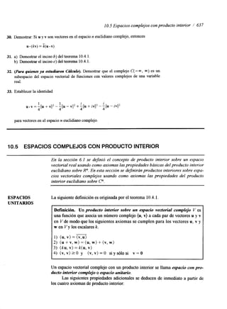 10.5 Espacios complejos con producto interior / 637 
30. Demostrar: Si u y v son vectores en el espacio n euclidiano complejo, entonces 
u.(h)=k(u.v) 
31. a) Demostrar el inciso b) del teorema 10.4.1. 
b) Demostrar el inciso c) del teorema 10.4.1. 
32. (Para quienes ya estudiaron C&lculo). Demostrar que el complejo C( - m, m) es un 
subespacio del espacio vectorial de funciones con valores complejos de una variable 
real. 
33. Establecer la identidad 
i 
-11111 - vil2 + -1111 + iv1I2 - 
4 para vectores en el espacio n euclidiano complejo. 
i 
4 llu - 
10.5 ESPACIOS COMPLEJOS CON PRODUCTO INTERIOR 
En la sección 6.1 se dejnió el concepto de producto interior sobre un espacio 
vectorial rzal usando como axiomas las propiedades básicas del producto interior 
euclidiano sobre R". En esta sección se dejnirán productos interiores sobre espa-cios 
vectoriales complejos usando como axiomas las propiedades del producto 
interior euclidiano sobre C". 
ESPACIOS 
UNITARIOS 
La siguiente definición es originada por el teorema 10.4.1 
Definición. Un producto interior sobre un espacio vectorial complejo V es 
una función que asocia un número complejo (u, v) a cada par de vectores u y v 
en V de modo que los siguientes axiomas se cumplen para los vectores u, v y 
w en V y los escalares k. 
- 
1) (u, v) = (v,u) 
2) (u + v, w) = (u, w) + (v, w) 
3) (ku, v) = k( u, v) 
4) ( v , v ) r 0 y (v,v)=O siysólosi v=O 
I 
Un espacio vectorial complejo con un producto interior se llama espacio con pro-ducto 
interior complejo o espacio unitario. 
Las siguientes propiedades adxionales se deducen de inmediato a partir de 
los cuatro axiomas de producto interior: 
 