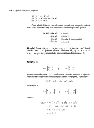 638 / Espacios vectoriales complejos 
(i) ( O , v> = (v, O> = O 
(ii) (u, v + w) = (u, v) + (u, w) 
(iii) (u. kv) = %(u, v) 
Como sólo iii) difiere de los resultados correspondientes para productos inte-riores 
reales, se demostrará y las otras demostraciones se dejan como ejercicio. 
(u, kv) = (kv, u) [Axioma 11 
= k(v, U) [ h o m a 31 
" 
= k( V, u) [Propiedad de los conjugados] 
- 
k(u, v) [Axioma I] 
Ejemplo 1 Sean u = (u1, u2, . . . , un) y v = (vl, v2., . . , vn)v ectores en P.P or el 
teorema 10.4.1, el producto interior euclidiano (u, v) = u v = 
u1 ulVl +u2V2+...+unVn satisface todos los axiomas de producto interior. A 
Ejemplo 2 Si 
son matrices cualesquiera 2 X 2 con elementos complejos, entonces la sigwente 
fórmula define un producto interior complejo sobre el complejo (comprobar): 
Por ejemplo, si 
entonces 
 