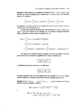10.5 Espacios complejos con producto interior / 639 
Ejemplo 3 (Para quienes ya estudiaron Cdlculu). Si Ax) = fl(x) + if2@) es una 
función con valores complejos de la variable real x y si fl (x) y f2(x) son continuas 
sobre [a, b], entonces 
IUD b h 
J U h f ( 4 dx = [ f l ( 4 + if2(x)ldx = f l ( 4 dx + il, f 2 ( 4 dx 
En palabras, la integral de Ax) es la integral de la parte real de f más i veces la 
integral de la parte imaginaria de f: 
Se deja como ejercicio demostrar que si las funciones f =fl(x) + iJ2(x) y g = 
gl(x) + ig2(x) son vectores en el complejo C[a, b], entonces la siguiente fórmula 
define un producto interior sobre el complejo C[a, b]: 
En espacios con producto interior complejo, así como en espacios con pro-ducto 
interior real, la norma (o longitud) de un vector u se define por 
y la distancia entre dos vectores u y v se define por 
Se puede demostrar que con estas definiciones los teoremas 6.2.2 y 6.2.3 siguen 
siendo verdaderos en espacios con producto interior complejo (ejercicio 35). 
Ejemplo 4 Si u = (ul, u2, . . . , un) y v = (vl, v2., . . , vn) son vectores en C" con el 
producto interior euclidmno, entonces 
Y 
 