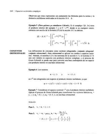 640 1 Espacios vectoriales complejos 
CONJUNTOS 
ORTOGONALES 
Obsérvese que estas expresiones son justamente las fórmulas para la norma y la 
distancia euclidianas analizadas en la sección 10.4. A 
Ejemplo 5 (Para quienes ya estudiaron Cálculo). Si el complejo C[O, k]ti ene 
el producto interior del ejemplo 3 y si f = elm, donde m es cualquier entero, 
entonces con auxilio de la fórmula (15) de la sección 10.3 se obtiene 
Las definiciones de conceptos como vectores ortogonales, conjunto ortogonal, 
conjunto ortonormal y base ortonormal se aplican sin cambio a espacios unita-rios. 
Además, el teorema 6.2.4, los teoremas de la sección 6.3 y el teorema 6.5.4 
aún son válidos en espacios con producto interior complejo, y el proceso de 
Gram-Schmidt se puede usar para convertir una base cualesquiera de un espacio 
con producto interior en una base ortonormal. 
Ejemplo 6 Los vectores 
u = (i, 1) y v = (1, i) 
en 62 son ortogonales con respecto al producto interior euclidiano, ya que 
u . v = ( i ) ( i ) + ( 1 ) ( 5 ) = ( i ) ( l ) + ( l ) ( - i ) = o A 
Ejemplo 7 Considérese el espacio vectorial C3 con el producto interior euclidiano. 
Aplicar el proceso de Gram-Schmidt para transformar los vectores básicos u1 = 
( i , i , i ) ,u 2 = (O, i , i), u3 = (O, O, i ) , en una base ortonormal. 
Solución. 
Paso 1. vI = u, = (i, i, i) 
 
