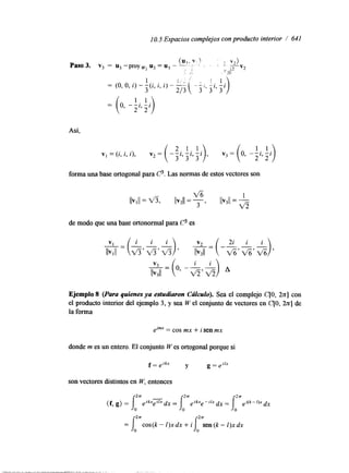 1 O. 5 Espacios complejos con producto interior / 641 
Así. 
forma una base ortogonal para 6 3 . Las normas de estos vectores son 
de modo que una base o r t o n o d para C3 es 
Ejemplo 8 (Puru quienes ya estudiaron Cúfcufo). Sea el complejo C[O, 2 n ] con 
el producto interior del ejemplo 3, y sea W el conjunto de vectores en C[O, 2 n ] de 
la forma 
elmr = cos mx + i sen mx 
donde m es un entero. El conjunto W es ortogonal porque si 
son vectores dstintos en W, entonces 
 