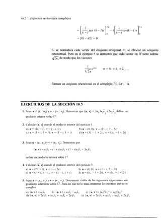 642 / Espacios vectoriales complejos 
1 
- -sen (k - l)x 
- [ k - 1 k- 1 
= (O) - i(0) = O 
Si se normaliza cada vector del conjunto ortogonal W. se obtiene un conjunto 
ortonormal. Pero en el ejemplo 5 se demostró que cada vector en W tiene norma 
f i , dc modo que los vectores 
forman un conjunto ortonormal en el complejo C[O, 2n]. A 
EJERCICIOS DE LA SECCIóN 10.5 
1. Sean u = ( u , , u 2 ) y v = (v], v2). Demostrar que (u, v) = 3u, 324 i +2u i define un 
1 1 2 2 
producto interior sobre p. 
2. Calcular (u, v) usando el producto interior del ejercicio l. 
a) u = (2;. - i), v = ( - i, 3;) b) u =(O, O), v = (1 - i, 7 - 5i) 
c) u = (1 + i, I - i), v = (1 - i. 1 + i) d) u = (3i, - 1 + 2i), v = (32, - 1 + 2i) 
3. Sean u = ( u , , u 2 )y v = (v,,v 2). Demostrar que 
- 
(u, v) = u,Ü, + (1 -t- i)u,Ü2 + (1 - i)u,u, + 3u2Ü2 
define un producto interior sobre C 2 
4. Calcular (u, v) usando el producto interior del ejercicio 3 
a) U = (2i, - I ) , v = (- i, 3i) b) u = (O, O), v = (1 - i, 7 - 5i) 
C) U = (1 + i, 1 - i), v = (1 - i, 1 + i) d) u = (3i. - 1 + 2i), v = ( 3 , - 1 + 2i) 
5. Sean u = ( u , , uz) y v = (vl, v2). Determinar cuáles de las siguientes expresiones son 
productos interiores sobre p. Para las que no lo sean, enumerar los axiomas que no se 
cumplen. 
a) (u, v ) b) (u, v ) u,ü, - 
= u,Ü, = + - u p 2 {u, v) (uI/2(u+l (2 
d) (u, v) = 2u,U, + iu,ü, + c ) = iu,ü, 2u,ü2 e) (u, v) = 2u,ü, + iu,ü2 - iu,ü, + 2u,ü, 
 