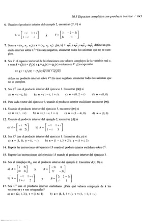 10.5 Espacios complejos con producto interior / 643 
6. IJsando el producto interior del ejemplo 2, encontrar (U, V) si 
- 
- " 
7. Sean u = (uI,u 2, u3)y v = (vl,v 2,v 3).¿ (u, v) = yvI+~v2+u3v3-iu3v,d efine un pro-ducto 
interior sobre C3? En caso negativo, enumerar todos los axiomas que no se cum-plen. 
8. Sea Vel espacio vectorial de las funciones con valores complejos de la variable real x, 
y sean f =&(x) + z&(x) y g = gl(x) + ig,(x) vectores en V. ¿La expresión 
( f 3 g) = (fl(0) + ifAO))(g,(O) + ig,(O)) 
define un producto interior sobre P En caso negativo, enumerar todos los axiomas que 
no se cumplen. 
9. Sea c" con el producto interior del ejercicio 1. Encontrar I(w(( si 
a) w = ( - i , 3 i ) b) w = ( l - i , l + i ) c) w=(O,2-i) d) w=(O,O) 
10. Para cada vector del ejercicio 9, usando el producto interior euclidiano encontrar I(w(( 
11. Usando el producto interior del ejercicio 3, encontrar llwll si 
a) w = ( l , -i) b) w = ( l - i , 1 + i ) c) w=(3-4i,O) d) w=(O,O) 
12. Usando el producto interior del ejemplo 2, encontrar l!,4(( si 
13. Sea C2 con el producto interior del ejercicio 1. Encontrar d(x, y) si 
.a) x = ( l , l ) , y = ( i , -i) b) x = ( l - i , 3 +2i), y = ( l +i,3) 
14. Repetir l a s instrucciones del ejercicio 13 usandoe l producto interior euclidianos obre c. 
15. Repetir las instrucciones del ejercicio 13 usando el producto interior del ejercicio 3. 
16. Sea el complejo MZ2 con el producto interior del ejemplo 2. Encontrar d(A, B) si 
17. Sea C3 con el producto interior euclidiano. ¿Para qué valores complejos de k los 
vectores u y v son ortogonales? 
a) u=(2i,i,3i), v = ( i , 6 i , k ) b) u = ( k , k , l + i ) , v = ( l , - 1 , l - i ) 
 