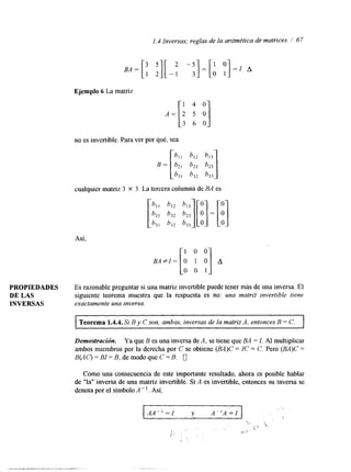 1.4 Inversas; reglas de la aritmética de matrices 1 67 
Ejemplo 6 La matriz 
no es invertible. Para ver por qué, sea 
cualquier matriz 3 X 3. La tercera columna de BA es 
Así. 
B A # I= [aO 1 :OI A 
PROPIEDADES Es razonable preguntar si una matriz invertible puede tener más de una inversa. El 
DE LAS siguiente teorema muestra que la respuesta es no: una matriz invertible tiene 
INVERSAS exactamente una inversa. 
I Teorema 1.4.4. Si By C son, ambas, inversas de la matriz A, entonces B = C. I 
Demostración. Ya que B es una inversa de A, se tiene que BA = I. Al multiplicar 
ambos miembros por la derecha por C se obtiene (BA)C = IC = C. Pero (BA)C = 
B ( A 0 = BI = B, de modo que C = B. u 
Como una consecuencia de este importante resultado, ahora es posible hablar 
de "la" inversa de una matriz invertible. Si A es invertible, entonces su inversa se 
denota por el símbolo A-'. Así, 
AA"=/ y A"A-I 
t 
 