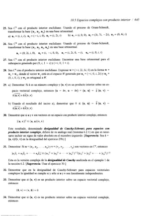 1 O. 5 Espacios complejos con producto interior i 645 
25. Sea c3 con el producto interior euclidiano. Usando el proceso de Gram-Schmidt, 
transformar la base {ul, u2, ug} en una base ortonormal. 
a) uI = (i, i, j), u2 = (-i, i, O), uj = (i, 22, i) b) u1 = (i, O, O), u2 = (3i, 7i, -24, u3 = (0,4i. i) 
26. Sea C4 con el producto interior euclidiano. Usando el proceso de Gram-Schmidt, 
transformar la base { ul, u2, u3, u4} en una base ortonormal. 
u, =(O, 2i, i, O), u2=(i, -i, O, O), u3 =(i, 2i, O, -i), u,=(i, O, i, i) 
27. Sea C3 con el producto interior euclidiano. Encontrar una base ortonormal para el 
subespacio generado por (O, i, 1 - i) y (-i, O, 1 + 2). 
28. Sea C4 con el producto interior euclidiano. Expresar w = (-i, 22,6i, O) en la forma w = 
w, + w2, donde el vector w, está en el espacio W generado por u1 = (-i, O, i, 2;) y u2 = 
(O, i, O, i), y w2 es ortogonal a W. 
29. a) Demostrar: Si k es un número complejo y (u, v) es un producto interior sobre un es-pacio 
vectorial complejo, entonces (u - k v , u - kv) = (u, u) - i (u, v) - 
k(u,v)+kk(v,v). 
b) Usando el resultado del inciso a), demostrar que O I (u, u) - k (U, V) - 
k(u,v)+kz(v,v). 
30. Demostrar que si u y v son vectorese n un espacio con producto interior complejoe, ntonces 
KU. v)l’ 5 (u3 UXV, v) 
Este resultado, denominado desigualdad de Cauchy-Schwarz para espacios con 
producto interior complejo, difiere de su análogo real (teorema 6.2.1) en que es nece-sario 
incluir un signo de valor absoluto en el miembro izquierdo. [Sugerencia Sea k = 
(u, v)/(v, v) en la desigualdad del ejercicio 29b).] 
31. Demostrar: Si u = (uI, u2, . . . , un> y v = (v,, v2, . . . , v,,) son vectores en c”, entonces 
lUlÜI + U’ü2 + ‘ ’ ’ + U,ünl 5 (jU,/’ + /U2/’ + ’ ‘ . + lu,12)1’2(/u,+/2 IU2l2 + ‘ ’ ‘ + JU”J2)”2 
Esta es la versión compleja de la desigualdad de Cauchy analizada en el ejemplo 1 de 
la sección 6.2. [Sugerencia Usar el ejercicio 30.1 
32. Demostrar que en la desigualdad de Cauchy-Schwm para espacios vectoriales 
complejos la igualdad se cumple si y sólo si u y v son linealmente independientes. 
33. Demostrar que si (u, v) es un producto interior sobre un espacio vectorial complejo, 
entonces 
(O, v) = (v, O) = o 
 