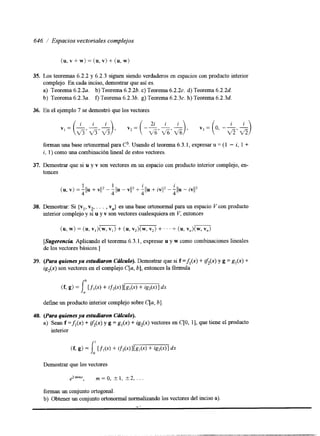 646 / Espacios vectoriales complejos 
35. 
36. 
37. 
38. 
39. 
40. 
(u, v + w) = (u, v) + (u, w) 
Los teoremas 6.2.2 y 6.2.3 siguen siendo verdaderos en espacios con producto interior 
complejo. En cada inciso, demostrar que así es. 
a) Teorema 6 . 2 . 2 ~ .b ) Teorema 6.2.2b.c ) Teorema 6 . 2 . 2 ~d.) Teorema 6.2.2d. 
b) Teorema 6 . 2 . 3 ~ .f) Teorema 6.2.36. g) Teorema 6 . 2 . 3 ~h.) Teorema 6.2.3d. 
En el ejemplo 7 se demostró que los vectores 
forman una base ortonormal para C3. Usando el teorema 6.3.1, expresar u = ( 1 - i, 1 + 
i, 1) como una combinación lineal de estos vectores. 
Demostrar que si u y v son vectores en un espacio con producto interior complejo, en-tonces 
Demostrar: Si {v v , vn} es una base ortonormal para un espacio V con producto 
interior complejo y SI u y v son vectores cualesquiera en V, entonces 1’ 2”” 
[Sugerencia. Aplicando el teorema 6.3.1, expresar u y w como combinaciones lineales 
de los vectores básicos.] 
(Para quienes ya estudiaron Crflculo).D emostrar que si f =A(.) + If,y( g. =) g , (x)+ 
ig2(x) son vectores en el complejo C[a, b], entonces la fórmula 
define un producto interior complejo sobre C[a, b] 
(Para quienes ya estudiaron Ccflculo). 
a) Sean f =&(x) + if,(y g. )= g l ( x )+ igz(x) vectores en C[O, 1J , que tiene el producto 
interior 
- 
Demostrar que los vectores 
e2 m’mx , m = o, * 1, +2, 
forman un conjunto ortogonal. 
b) Obtener un conjunto ortonormal normalizandol os vectores del inciso a). 
 
