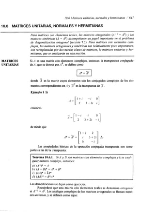 1 O. 6 Matrices unitarias, normales y hermitianas / 647 
10.6 MATRICES UNITARIAS, NORMALES Y HERMITIANAS 
Para matrices con elementos reales, las matrices ortogonales (Ap1 = AT) y las 
matrices simétricas (A = AT) desempeñaron un papel importante en el problema 
de diagonalización ortogonal (sección 7.3). Para matrices con elementos com-plejos, 
las matrices ortogonales y simétricas son relativamente poco importantes; 
son reemplazadas por dos nuevas clases de matrices, la matrices unitarias y her-mitianas. 
que se analizarán en esta sección. 
MATRICES 
UNITARIAS 
Si A es una matriz con elementos complejos, entonces la transpueda conjugada 
de A, que se denota por A*, se define como 
donde es la matriz cuyos elementos son los conjugados complejos de los ele-mentos 
correspondientes en A y AT es la transpuesta de 2. 
Ejemplo 1 Si 
entonces 
de modo que 
Las propiedades básicas de la operación conjugada transpuesta son seme-jantes 
a las de la transpuesta: 
Teorema 10.6.1. Si A y B son matrices con elementos complejos y k es cual-quier 
número complejo, entonces: 
a) (A*)* = A 
b) (A +B)* =A* +B* 
c) (M)* = kA* 
d ) (AB)* = B*A* 
Las demostraciones se dejan como ejercicios. 
Recuérdese que una matriz con elementos reales se denomina ortogonal 
si A" =AT. Los análogos complejos de las matrices ortogonales se llaman matri-ces 
unitarias, y se definen como sigue: 
 