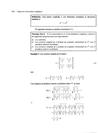 648 / Espacios vectoriales complejos 
~~ 
Definición. Una matriz cuadrada A con elementos complejos se denomina 
unitaria si 
I 
El siguiente teorema es similar al teorema 6.5.1. 
Teorema 10.6.2. Si A es una matriz n X n con elementos complejos, entonces 
las siguientes proposiciones son equivalentes. 
a) A es unitaria. 
b) Los vectores renglón de A forman un conjunto ortonormal en c" con el 
c) Los vectores columna de A forman un conjunto ortonormal en c" con el 
producto interior euclidiano. 
producto interior euclidiano. 
A = r l + i l + i 
Ejemplo 2 Los vectores renglón de la matriz 
~- 
2 2 
1 - i - l + i 
2 2 
" 
son 
r1 = I). r2 = (?. -+) 
l + i l + i 1 - i - l + ' 
Con respecto al producto interior euclihano sobre Cn, se tiene 
Y 
-"i" i 
2 2 
- - 0 
 