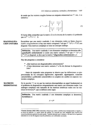1 O. 6 Matrices unitarias, normales y hermitianas / 649 
de modo que los vectores renglón forman un conjunto ortonormal en c.As í. A es 
unitaria y 
El lector debe comprobar que la matriz (2) es la inversa de la matriz (1) probando 
quem* = A*A =I. A 
DIAGONALIZA- Recuérdese que una matriz cuadrada A con elementos reales se llama diagona- 
CIÓN UNITARIA lizable ortogonalmente si hay una matriz ortogonal P tal que P"AP (= P'AP) sea 
diagonal. Para matrices complejas se tiene un concepto análogo. 
Definición. Una matriz cuadrada A con elementos complejos se denomina dia-gonalizable 
unitariamente si existe una matriz unitaria P tal que P"AP (= 
P*AP) es diagonal; se dice que la matriz P diagonaliza unitariamente a A. 
Hay dos preguntas a considerar: 
¿Qué matrices son diagonalizables unitariamente? 
¿Cómo determinar una matriz unitaria P a fin de efectuar la diagonalka-ción? 
Antes de responder estas preguntas se observa que las definiciones ya pro-porcionadas 
de los conceptos eigenvector, eigenvalor, eigenespacio, ecuación 
caracterí3ica y polinomio característico se cumplen sin cambio en espacios vec-toriales 
complejos. 
MATRICES En la sección 7.3 se vio que las matrices desempeñaban un papel fundamental en 
HERMITIANAS el problema de diagonalizar ortogonalmente una matriz con elementos reales. Los 
análogos complejos más naturales de las matrices simétricas reales son las ma-trices 
hermitianas*, que se definen como sigue: 
Definición. Una matriz cuadrada A con elementos complejos se denomina 
hermifiana si 
A =A* 
*Charles Hermite (1822-1901) matemático francés que realizó contribuciones fundamentales al álgebra, a 
la teoría de matrices y a varias ramas del análisis. Es conocido por usar integrales para reso1ver:una 
ecuación polinómica general de quinto grado. También demostró que el número e (la base de los logaritmos 
naturales) no es raíz de ninguna ecuación polinómica con coeficientes racionales. 
 