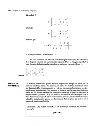 650 .I Espacios vectoriales complejos 
Ejemplo 3 Si 
i l + i 
A = [ L i -5 z;i] 
1 - i 2 + i 
entonces 
1 -i 1 - i 
I=[ i -5 2 + i 
l + i 2 - i 3 
de modo que 
lo cual significa que A es hermitiana. A 
Es fácil reconocer las matrices hermitianas por inspección: los elementos 
de la diagonal principal son números reales (ejercicio 17), y la "imagen especular" de 
cada elemento de la diagonal principal es su conjugado complejo (figura 1). 
MATRICES Las matrices hermitianas poseen muchas propiedades, aunque no todas, de las 
NORMALES matrices simétricas reales. Por ejemplo, así como las matrices simétricas reales 
son diagonalizables ortogonalmente, se verá que las matrices hermitianas son dia-gonalizables 
unitariamente. Sin embargo, a pesar de que las matrices simétricas 
reales son las únicas matrices con elementos reales que se pueden diagonalizar 
ortogonalmente (teorema 7.3.1), las matrices hermitianas no constituyen toda la 
clase de matrices diagonalizables unitariamente; es decir, existen matrices &ago-nalizables 
unitariamente que no son hermitianas. Para explicar por qué es así se 
necesita la siguiente definición: 
Definición. Una matriz cuadrada A con elementos complejos se denomina 
normal si 
AA* = A*A 
 