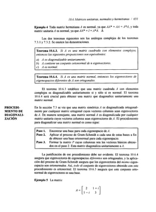 1 O. 6 Matrices unitarias, normales y hermitianas / 651 
Ejemplo 4 Toda matriz hermitiana A es normal, ya que AA* = AA = A*A, y toda 
matriz unitaria A es normal, ya que AA * = I =A *A. A 
Los dos teoremas siguentes son los análogos complejos de los teoremas 
7.3.1 y 7.3.2. Se omiten las demostraciones. 
Teorema 10.6.3. Si A es una matriz cuadrada con elementos complejos, 
entonces las siguientes proposiciones son equivalentes: 
a) A es diagonalizable unitariamente. 
6) A contiene un conjunto ortonormal de n eigenvectores. 
~~ 
10.6.4. Si A es una matriz normal, entonces los eigenvectores de 
eigenespacios diferentes de A son ortogonales. 
El teorema 10.6.3 establece que una matriz cuadrada A con elementos 
complejos es dagonalizable unitariamente si y sólo si es normal. El teorema 
10.6.4 será crucial para obtener una matriz que diagonalice unitariamente una 
matriz normal. 
PROCEDE En la sección 7.3 se vio que una matriz simétrica A es diagonalizada ortogonal- 
MIENTO DE mente por cualquier matriz ortogonal cuyos vectores columna sean eigenvectores 
DIAGONALI- de A. De manera semejante, una matriz normal A es diagonalizada por cualquier 
ZACIÓN matriz unitaria cuyos vectores columna sean eigenvectores de A. El procedimiento 
para diagonalizar una matriz normal es como sigue: 
Paso 1. Encontrar una base para cada eigenespacio de A. 
Paso 2. Aplicar el proceso de Gram-Schmidt a cada una de estas bases a fin 
de obtener una base ortonormal para cada eigenespacio. 
Paso 3. Formar la matriz P cuyas columnas son los vectores básicos obteni-dos 
en el paso 2. Esta matriz diagonaliza unitariamente aA. 
La justificación de ese procedimiento debe ser evidente. El teorema 10.6.4 
asegura que eigenvectores de eigenespacios diferentes son ortogonales, y la aplica-ción 
del proceso de Gram-Schnudt asegura que los eigenvectores del mismo eigen-espacio 
son ortonormales. Así, todo el conjunto de eigenvectores obtenido con este 
procedimiento es ortonormal. El teorema 10.6.3 asegura que este conjunto orto-n 
o d de eigenvectores es una base. 
Ejemplo 5 La matriz 
 