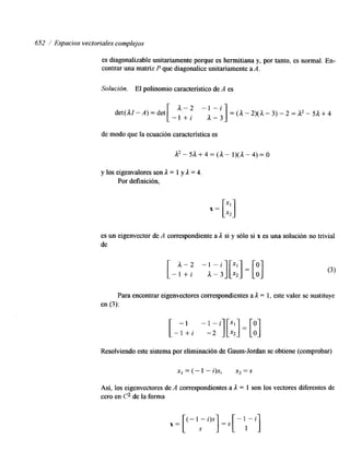 652 / Espacios vectoriales complejos 
es diagonalizable unitariamente porque es hermitiana y, por tanto, es normal. En-contrar 
una matriz P que diagonalice unitariamente a A. 
Solución. El polinomio característico de A es 
- l + i 1 - 3 1 = ( a - 2 ) ( a - 3 ) - 2 = a 2 - 5 a + 4 
det(AZ-A) = det a - 2 - I - i 
de modo que la ecuación característica es 
y los eigenvalores son 1 = 1 y 1 = 4. 
Por definición, 
es un eigenvector de A correspondiente a 1 si y sólo si x es una solución no trivial 
de 
[ a - 2 -'il[;;]=[;] - l + i A-3 
Para encontrar eigenvectores correspondientes a 1 = 1, este valor se sustituye 
en (3): 
[ - I- +l i -l--i2][ ;:]=[;] 
Resolviendo este sistema por eliminación de Gauss-Jordan se obtiene (comprobar) 
x, =(-1 "QS, x2=s 
Así, los eigenvectores de A correspondientes a ;1 = 1 son los vectores diferentes de 
cero en 62 de la forma 
x = [ (- 1 - i)s ]+ll-i] 
 