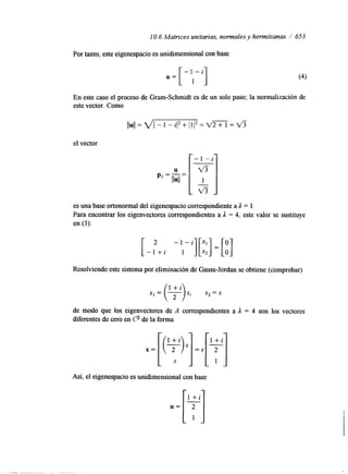 10.6 Matrices unitarias, normales y hermitianas / 653 
Por tanto, este eigenespacio es unidimensional con base 
u= [ - ' l - i ] 
En este caso el proceso de Gram-Schmidt es de un solo paso; la normalización de 
este vector. Como 
el vector 
es una base ortonormal del eigenespacio correspondiente a il = l. 
Para encontrar los eigenvectores correspondientes a il = 4, este valor se sustituye 
en (3): 
[ - l + i -"i][;;] 1 = [o] 
Resolviendo este sistema por eliminación de Gauss-Jordan se obtiene (comprobar) 
x, = x* = S 
de modo que los eigenvectores de A correspondientes a il = 4 son los vectores 
diferentes de cero en C? de la forma 
X = [(?)S] S = S 
Así, el eigenespacio es unidimensional con base 
 