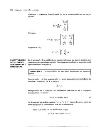 654 1 Espacios vectoriales complejos 
EIGENVALORES 
DE MATRICES 
HERMITIANAS Y 
SIMÉTRICAS 
Aplicando el proceso de Gram-Schmidt (es decir, normalizando este vector) se 
obtiene 
Por tanto, r- - 1 - i -l + i 
diagonaliza a A y 
P”AP= [A y] A 
En el teorema 7.3.2 se estableció que los eigenvalores de una matriz simétrica con 
elementos reales son números reales. Este importante resultado es un corolario del 
siguiente teorema más general. 
~~ 
Teorema 10.6.5. Los eigenvalores de una matriz hermitiana son números 
reales. 
Demostración. Si A es un eigenvalor y v es un eigenvector correspondiente de 
una matriz hermitiana A n X n, entonces 
Av = Av 
Multiplicando por la izquierda cada miembro de esta ecuación por el conjugado 
transpuesto de v se obtiene 
Se demostrará que ambas matrices v*Av y v*v 1 x 1 tienen elementos reales, de 
modo que por (5) se concluirá que debe ser un número real. 
Tanto v*Av como v*v son hermitianas, ya que 
(v*Av)* = v*A*(v*)* = V*AV 
 