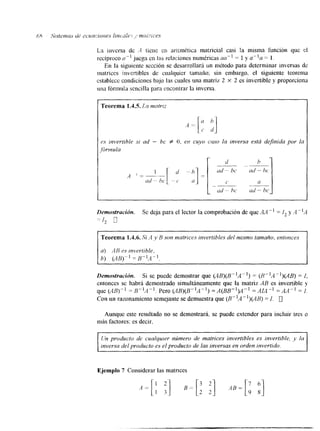 La inversa de .-1 t i e x cn aritmCtica matricial casi la misma función que cl 
recíproco a.-i juega en las relaciones numericas aa-l = 1 y a-"a = 1. 
En la siguiente sección se desarrollará m método para determinar inversas de 
xnatriccs jnvertibles dc cualquier tamafio; sin embargo, el siguiente teorema 
establece condiciones bajo las cuales una matriz 2 X 2 es invertible y proporciona 
una fórmula sencilla para cncontrar la inversa. 
f O. er? cuyo cuso la Inversa está definida por la 
Ud - bc 
U 
Demostracidn. Se deja para el lector la comprobación de que .M " = I, y A -'A 
Teorema 1.4.6. Si A y R son tnatrices invertibles del mismo tamaño, entonces 
a) AB es znverlible, 
b) (AB)" = 8",4 -1, 
Demostración. Si se puede demostrar que (AB)(B"A ") = (N"'A ")(AB) = I, 
entonces se habrá demostrado simultáneamente que la matriz AB es invertible y 
que (AB) - ] = 5"~". Pero (AR)(B"A-') = A ( B B - ~ ~ "= AIA " =AA" = I. 
Con un razonamiento semejante se demuestra que (B"A")(AH) = 1. 
Aunque este resultado no se demostrará, se puede extender para incluir tres o 
más factores: es decir. 
Un producto de cualqurer número de matrices invertibles es invertible, y la 
inversa del producto es el producto de las inversas en orden invertido. 
Ejemplo 7 Considerar las matnces 
 