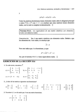 I O. 6 Matrices unitarias, normales y hermitianas / 655 
Y 
(v*v)* = v*(v*)* = v*v 
Como las matrices * 
hermitianas tienen elementos reales sobre la diagonal principal 
y como v * ~ vy v v son 1 x 1, se concluye que estas matrices tienen elementos 
reales, con lo cual se completa la demostración. 0 
Teorema 10.6.6. Los eigenvalores de una matriz simétrica con elementos 
reales son números reales. 
Demostración. Sea A una matriz simétrica con elementos reales. Debido a que 
los elementos de A son reales, se concluye que 
A=A 
Pero esto indica que A es hermitiana, ya que 
Así, por el teorema 10.6.5, A tiene eigenvalores reales. 0 
EJERCICIOS DE LA SECCIóN 10.6 
1. En cada inciso, encontrar A*. 
c) A = [7i O -3i] d) A = 
'22 '23 
2. ¿Cuáles de las matrices siguientes son hermitianas? 
3. Encontrar k, I y m de modo que A sea una matriz hennitiana 
 
