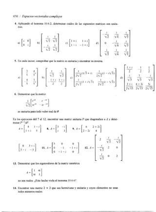 656 / Espacios vectoriales complejos 
4. Aplicando el teorema 10.6.2. 
rias. 
, determinar cuáles de las siguientes matrices son unita-r 
-v115 
c) ["i 1 - 1 - 
i] d) 
I + + i 
L 
5. En cada inciso, comprobar que la matriz es unitaria y encontrar su inversa. 
i 
v5 
0 - 
" 
_i_ v5 
-I 
v% 
i 
i 1 
d) 3 -v5 
3 f i 4 + 3 i 
6. Demostrar que la matriz 
es unitaria para todo valor real de 8. 
En los ejercicios del 7 al 12, encontrar una matriz unitaria P que diagonalice a A y deter-minar 
P"AP. 
A = [ l ' ; ';;I , . A = [ ; -;] , . A = [ 2 -62 i 2 +42 i 1 
r 
i i 
[3(11 3 : ~ 11. A = [ O - 1 - l + i 12. A = --vZ 5 2 0 
- 
2 - -- 
5 0 
O 1 
v 5 v 5 
O -I-i O 
i 
v5 - 0 2 
- - 
13. Demostrar que los eigenvalores de la matriz simétrica 
no son reales. ¿Este hecho viola el teorema 10.6.6? 
14. Encontrar una matnz 2 X 2 que sea hennitiana y unitaria y cuyos elementos no sean 
todos números reales. 
 