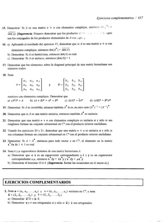 Ejercicios complementarios / 657 
" 
15. Demostrar: Si A es una matriz n X n con elementos complejos, entonces l b ' . , '! = 
__ 
det(A). [Sugerencia Primero demostrar que los productos cl ": ' . : : :: ;igno 
son los conjugados de los productos elementales de A con sign J 
16. a) Aplicando el resultado del ejercicio 15, demostrar que si A es una matriz n X n con 
elementos complejos, entonces det(A*) = det(A). 
b) Demostrar: Si A es hermitiana, entonces det(A) es real. 
c) Demostrar: Si A es unitaria, entonces Idet(A)I = l. 
17. Demostrar que los elementos sobre la diagonal principal de una matriz hermitiana son 
números reales. 
18. Sean 
matnces con elementos complejos. Demostrar que 
a) (A*)* = A b) (A + B)* =A* + B* c) (kA)* = kA* d) (AB)* = B*A* 
19. Demostrar: Si A es invertible, entonces también A* lo es, en cuyo caso (A*)" = (A")*. 
20. Demostrar que si A es una matriz unitaria, entonces también A* es unitaria 
21. Demostrar que una matriz n x n con elementos complejos es unitaria si y sólo si sus 
renglones forman un conjunto ortonormal en C" con el producto interior euclidiano. 
22. Usando los ejercicios 20 y 21, demostrar que una matriz n X n es unitaria si y sólo si 
sus columnas forman un conjunto ortonormal en C" con el producto interior euclidiano. 
23. Dzmostrar: Si A = A*, entonces para todo vector x en C", el elemento en la matriz 
x Ax de 1 X 1 es real. 
24. Sean 1 y p eigenvalores distintos de una matriz hermitiana A. 
a) Demostrar que si x es un eigenvector correspondiente a 1 y y 'es un eigenvector 
correspondiente a p , entonces x*Ay = 1x y y x Ay = px*y. * * 
b) Demostrar el teorema 10.6.4. [Sugerencia Restar las ecuaciones en el inciso a).] 
EJERCICIOS COMPLEMENTARIOS 
1. Sean u = (uI, u2, . . . , u,) y v = (ul, u2, . . . , u,) vectores en C", y sean - u = (üI,i d 2 , . . . , u,) y v = (U1, ü*, . . . , u,). - - 
a) Demostrar: u.V = Ü.V. 
b) Demostrar: u y v son ortogonales si y sólo si ii y 7 son ortogonales. 
 