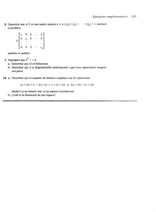 Ejercicios con~picmentnrios // 659 
8. Demostrar que si U es una matriz unitaria n X n y lz,l= 1z2/ = . . . = I z,I = 1, entonces 
el producto 
también es unitario. 
9. Supóngase que A* = -A. 
a) Demostrar que id es hermitiana. 
b) Demostrar que A es diagonalizable unitariamente y que tiene eigenvalores imagina-rios 
puros. 
10. a) Demostrar que el conjunto de números complejos con las operaciones 
(a + bi) + (c + di) = (a + c) + (b + d)i y k(a + bi) = ka + kbi 
donde k es un número real, es un espacio vectorial real 
b) ¿Cuál es la dimensión de este espacio? 
 