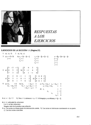 RESPUESTAS 
A LOS 
EJERCICIOS 
EJERCICIOS DE LA SECCIóN 1.1 (Página 27) 
1. a), c), f) 2. 4, b), c) 
3. a) x = $ + j t b) xI = {S - 4t + f xI =ir - 0s + i t - u = $q - $r + Qs - QI 
y = t x2 = S x2 = r w=q 
xj = t X) = S x = r 
x, = t y = s 
z = t 
o 2 
[. 1 2 0 - 1 1 
i] [: y 
c) 3 1 o - 1 d) '1 0 0 1 7 0 1 O 0 1 3 S. a) 2x, =O b) 3x, - 2X) = 5 c) 7x1 + 2x2 + X) - 3x4 = 5 
3x, - 4x2 = o 7x, + x, + 4x, = - 3 x1 + 2x2 + 4x, = I 
d) XI = 7 
x3 = 3 
x, = 4 
x2 = 1 - 2x2 + x3 = 7 
x2 = -2 
6. a) x - 2y = 5 b) Sea x = r, entonces t -y = 5. Al despejar y se obtieney = it - 5. 
8. k = 6: infinidad de soluciones 
k # 6: no hay soluciones 
Ningún valor de k produce una solución. 
c) Las tres rectas coinciden. 
9. a) Las rectas no tienen punto de intersección común. b) Las rectas se intersecan exactamente en un punto 
661 
 