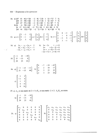 663 1 Respuestas a los ejercicios 
IO. a) [67 41 411 = 3[6 -2 41 - 2 [O 1 31 + 7[7 7 51 
[64 21 591 = 6[6 -2 41 + 5 [O 1 31 + 4[7 7 51 
[63 67 571 = 0[6 -2 41 + 4[0 1 31 + 9[7 7 51 
b) [6 -6 701 = 6[3 -2 71 - 2[6 5 41 +4[0 4 91 
[6 17 311 =0[3 -2 71 + 1[6 5 41 + 3[0 4 91 
[63 41 1221 = 7[3 -2 71 + 7[6 5 41 + 5[0 4 91 
--: r 4 0 
13. . ) A = [ ! -3 i],x=[:],b=[-a] b ) A = l 5 1 
2 -5 
o 3 
. . 
14. a) 3x, - xz + 2x3 = 2 b) 3w - 2~ + z = O 
I S. 
4x, + 3x, + 7x3 = - 1 5w + 2 y - 2 z = O 
-2x, + x, + 5xs = 4 3 w + x + 4 y + 7 z = O 
- - 2 w + 5 ~ + y + 6 ~ = 0 
3 1 
O -8 
9 -1 
1 1 
16. a) [--; -15 -111 b) 
-15 44 35 o 25 5 
2 3 23 24 
17. a) A,, esunamatrizde2 X 3yB,, esunamatriz 2 X 2. A,,B,, noexiste 
21. a) 
a,, o o o o o 
O a , , O o o o 
0 a55 
o o ‘66 
 