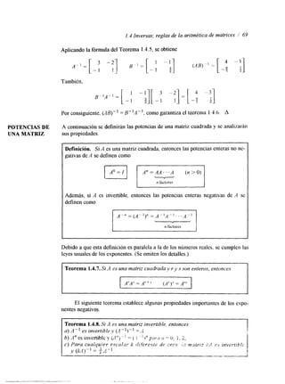 1.4 Inversas; reglas de la aritmética de matrices / 69 
Aplicando la fórmula del Teorema 1.4.5, se obtiene 
También, 
Por consiguiente, ( ~ 1 3 1 - l = B"A" , como garantiza el teorema 1.4.6. A 
POTENCIAS DE A continuación se definirán las potencias de una matriz cuadrada y se analizarán 
UNA MATRIZ sus propiedades. 
Definición. Si A es una matriz cuadrada, entonces las potencias enteras no ne-gativas 
de A se definen como - n factores 
I Además, si A es invertible, entonces las potencias enteras negativas de A se 
definen conlo 
n factores 
Debido a que esta definición es paralela a la de los números reales, se cumplen las 
leyes usuales de los exponentes. (Se omiten los detalles.) 
I Teorema 1.4.7. Si A es una matriz cuadrada y r y S son enteros, entonces 
El siguiente teorema establece algunas propiedades importantes de los expo-nentes 
negativos. 
 