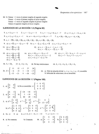 “lu 
Respuestas a los ejercicios 1 667 
16. b) Sumar - 1 veces el primer renglón al segundo renglón. 
Sumar - 1 veces el primer renglón al tercer renglón. 
Sumar - 1 veces el segundo renglón al primer renglón. 
Sumar el segundo renglón al tercer renglón. 
EJERCICIOS DE LA SECCIóN 1.6 (Página 92) 
16. b, = 2b2 17. b, = b2 + b3 18. No hay restricciones 19. 6, = b3 + b,, b2 = 26, + 6, 
1 1 12 7 3 27 
-6 -8 1 -18 22. a) sólo la solución trivial x1 = x, = x3 = x4 = O; invertible 
-15 -21 9 -38 -35 b) Intinidad de soluciones; no es invertible 
EJERCICIOS DE LA SECCIóN 1.7 (Página 100) 
[’ y] [ -1 o o 
F] 
1. a) 0 -1 b)No es invertible c) 2. a) [“ 4 -:I b) [ -2; I:: I:] 
4 10 60 20 -16 
’  
b) A z = rl oi, Oo ], A ” - r 9” :], A- . = [ : 3Ok *O0] 
o o & O O 16 o o 4k 
4. b), c) 5. a) 6. u = 11,b= - 9 , c = -13 [i 7. ~ = 2 , b =- 1 
; O $ 0 - 0 
8. a) No conmuta b) Conmuta 10. a) - b) [O i 61 
- O 0 1 
7 
/’ + 
“__ . - 
 