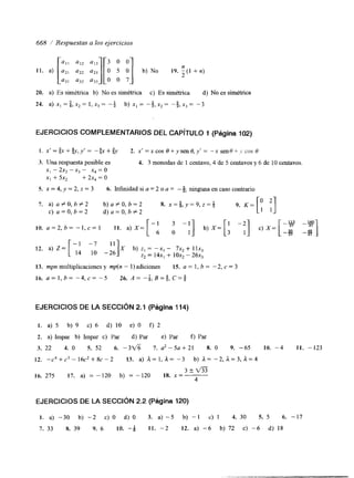 668 / Respuestas a los ejercicios 
[:!: 1 : 3 0 0 
11. a) 1::][0 5 O] b) No I Y . -n2 ( I + n ) 
a32 a33 O O 7 
20. a) Es simétrica b) No es simétnca c) Es simétrica d) No es simétrica 
24. a) x,=$,x,= ¡,x,= -* b) x , = - + , X , = -$,X,= -3 
EJERCICIOS COMPLEMENTARIOS DEL CAPíTULO 1 (Página 102) 
I. x'=ix++y,y'= -+x+$ 2. x ' = x c o s ~ + y s e n ~ , y ' = - x s e n ~ - ~ . i v c o s ~ 
3. Una respuesta posible es 4. 3 monedas de 1 centavo, 4 de 5 centavos y 6 de IO centavos 
x, - 2x, - x3 - x, = o 
x, + 5x2 + 2x, = o 
S. x = 4, y = 2, z = 3 6. Infmidad si a = 2 o a = --% ninguna en caso contrario 
7. a) a f O , b # 2 b)a#O,b=2 8. x = $ , y = 9 , 2 = + Y. IC=[: :] C) a=O,b=2 d ) a = O , b # 2 
10. a = 2 , b = - I , c = 1 11. a) X = 
6 0 1 
b) X= 
-37 -3i 
12. a) Z= [y: -::]X b) z1 = - X , - 7x2+ Ilx, z2 = 1 4 ~+, lox2 - 26x3 
EJERCICIOS DE LA SECCIóN 2.1 (Página 114) 
I . a) 5 b) Y c) 6 d) 10 e) O f) 2 
2. a) Impar b) Impar c) Par d) Par e) Par f) Par 
3. 22 4. O S. S2 6. - 3 f i 7. aZ-5a+21 8. O 9. -65 10. -4 11. -123 
12. -c4+c3-16c2+8c-2 13. a) a=1,a= -3 b) a= - 2 , ~ = 3 , a = 4 
3 t m 
16. 275 17. a) = - 120 b) = -120 18. x="-- 
4 
EJERCICIOS DE LA SECCIÓN 2.2 (Pagina 120) 
I . a) -30 b) -2 c) O d) O 3. a)-S b) -1 c) 1 4. 30 5. 5 6. -17 
7. 33 8. 39 Y. 6 10. -Q I t . -2 12. a) -6 b) 72 c) -6 d) 18 
 
