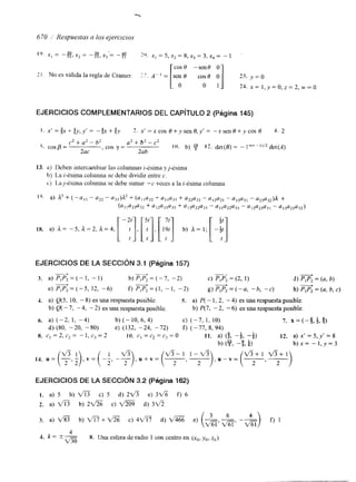 " 
670 Respuestas a los ejercicios 
EJERCICIOS COMPLEMENTARIOS DEL CAPíTULO 2 (Página 145) 
13. a) Deben intercambiar las columnas i-ésima yj-ésima. 
h) La i-ésima columna se debe dividir entre c. 
c) I,a~-ksima columna se debe sumar "c veces a la i-ésima colu~nna 
1% a) k3 + ( -al l - a22- a33)12+ (alla2,+ u11a33 + u22a33 - a 1 2 ~-2 a1 1 3 ~-3 u1 ~ ~ + u ~ ~ ) ~ 
18. a) A= - 5 , 1 = 2 , 1 = 4 ; I-:][y,] , [I":] b) A= I ; [ -!] 
(alla23a32 + 412u21u33 + a13a22u31 - u11a22a33 - a12u23u31 - u13'21432) 
EJERCICIOS DE LA SECCIóN 3.1 (Página 157) 
3. a) PIP2 = (- I , - 1) 
+ P b) P 1 P 2 = ( - 7 , -2) c) p,p; = (2, 1) d) p,p; = (a, b) 
e ) s = ( - 5 , 12, -6) f) PIP2=( l r-1 , -2) g) P,P, =(-a, -b, -c) h) = (a, b, c) - + 
4. a) Q(5, IO, - 8) es una respuesta posible. 5. a) P( - 1, 2, - 4) es una respuesta posible. 
b) Q( - 7 , - 4, - 2) es una respuesta posible. b) P(7, -2, -6) es una respuesta posible. 
6. a) (-2, 1, -4) b) ( - 10, 6 4 ) c) (-7, 1, 10) 7. x = (-9, t, 9) 
d) (80, -20, - 80) e) (132, -24, - 72) f) (-77, 8, 94) 
8. c , = 2 , c 2 = - l , c , = 2 I O . c, = c, = c3 = o 1 1 . a) (3, -i, -f) 12. a) x' = 5,y' = 8 
b) (23 -9 L) 4 , 4 , 4 b)x= - l , y = 3 
2 ' 2 
EJERCICIOS DE LA SECCIóN 3.2 (Página 162) 
1. a) 5 b) fl c) 5 d) 2~ e) 3V% f) 6 
2. a) fl b) 2- c) d) 3 f l 
3. a) V% b) fi+ac ) 4 f i d ) a e) (- 3 -6 -- m) 4 
f) 1 
4 
1. k *x = 8. Una esfera de radio 1 con centro en (xo, y,, z0) 
 