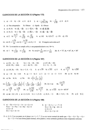 Respuestas a los ejercicios / 671 
EJERCICIOS DE LA SECCIóN 3.3 (Página 173) 
4 v 5 
18 x 43 
6. a) b b) - c) - d) 9. a) 102 b) 1252/5 c) 170 d) 170 
5 m 
m 3 m 
10 10 , COS '3, = O 12. El ángulo recto está en B. 
11. COS e, = -, cos e, = - 
EJERCICIOS DE LA SECCIóN 3.4 (Página 187) 
1. a) (32, -6, -4) b) (- 14, -20, - 82) C) (27, 40, -42) 
d) (O, 176, -264) e) (-44, 55, -22) f) (-8, -3, -8) 
2. a) (18, 36, - 18) b) (-3, 9, -3) 3. a) fi b) c) O 4. a) -2 b ) m 
8. a) -10 b) -110 9. a) -3 b) 3 c) 3 d) -3 e) -3 f) 0 10, a) 16 b) 45 
I I . a) No b) Sí c) No 12. 
13. (-, 6 -- 3 -)4, ( --,- 6 3 -- 1 2 m 
m m'a m 15* 2(vxu) 16* -49 
a a 2 m m 
2 b) 3 21. a) m b) 0 - 40'19 
17. a) - b) 3 19. a) - 
23. a)m=(O,l,O) y n = ( 1 , 0 , 0 ) b)(-l,O,O) c)(O,O,-I) 28.(-8,0,-8) 31. a ) j b ) & 
EJERCICIOS DE LA SECCIóN 3.5 (Página 198) 
1. a) -2(x + 1) + (y - 3) - (z + 2) = O 2. a) - 2 x + y - z - 7 = 0 
b) (x - 1) + 9(y - 1) + 8(2 - 4) = O b ) ~ + c) 2z = o c) 2z = o 
9 ~ + & - 4 2 = 0 
d)x+2y+3z=O d ) x + 2 y + 3 y = O 
3. a) (O, O, 5) es un punto en el plano y n = (-3, 7, 2) es un vector normal de modo que -3(x - O) + 70, - O) + 
2(z - 5) = O es una forma punto-normal; otros puntos y otras normales producen otras respuestas correctas. 
 