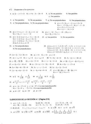 672 1 Respuestas a los ejercicios 
4. a) 2y - z + 1 = o b) X + 9V - 5z - 26 = O S. a) No son paralelos b) Son paralelos 
c) Son paralelos 
h. a) Son paralelos b) No son paralelos 7. a) No son perpendiculares b) Son perpendiculares 
X. a) Son perpendiculares b) No son perpendiculares 9. a) x = 3 + 2 t , y = - I + t , z = 2 + 3 t 
b ) x = - 2 + 6 t , y = 3 - 6 t , z = - 3 - 2 t 
c) x = 2 , v = 2 + t , z = 6 
d ) x = t , y = - 2 t , z = 3 t 
10. a ) x = 5 + t , y = - 2 + 2 t , z = 4 - 4 t 11. a) X = - 1 2 - 7 t , y = -41 - 2 3 t , z = t 
b ) ~ = 2 t , ~- t~,Z== -3t b ) x = $ t , y =O, z = t 
12. a) (-2, 4, 1) .(x + I , y - 2, z - 4) = O 13. a) Son paralelos b) No son paralelos 
b ) ( - l , 4 , 3 ) . ( X - 2 , ; , ~ + 5 ) = 0 
c) (-1,O,O).(.x-5,y+2,z- ])=O 
d) (a, h, C) * (x, Y, Z) = 0 
14. a) Son perpendiculares 
b) No son perpendiculares 
15. a) (x,y, z) = (- 1, 2, 3) + t(7, - 1, 5) (-m < t< +m) 
b)(x,y,z)=(2,0, - l ) + t ( l , 1, 1) ( - m < t < +m) 
c) (x,y,z)=(2, -4, l)+t(O,O, -2) (--co<t< +m) 
d) (.x,~vZ,) = (O, O, O) + t ( ~b,, C ) (-m < t < +m) 
17. 2 ~ + 3 y - 5 ~ + 3 6 = 0 18. a) z=O b) y=O c) x=O 
19. a) z - z o = O b) x-x,=O c) y-y,=O 20. 7 ~ + 4 y - 2 ~ = 0 21. 5 ~ - 2 ~ + ~ - 3 4 = 0 
22. (-y-,9 ,y) 2 3 . y + 2 2 - 9 = 0 24. x - y - 4 ~ - 2 = 0 26. x =%t - 2 , y-= % t + 5 , z = t 
27. x + ~ v + ~ z1 8- = 0 28. ( ~ - 2 ) + ( y + I ) - 3 ( ~ - 4 ) = O 29. 4 ~ + 1 3 ~ - ~ - 1 7 = 0 
30. 3 ~ + 1 0 ~ + 4 ~ - 5 3 = 03 1. 3 ~ - ~ - ~ - 2 = 032 . 5 ~ - 3 , ~ + 2 ~ - 5 = 0 
3.3. 2 ~ + 4 v + 8 ~ + 1 3 = 0 36. ~ - 4 ~ + 4 ~ + 9 = 307 . 3) x = g +&t , .Y= - # - $ t , Z = f 
b) X = -$t, y = O, z = t 
1 4 1 2 
39. a) $ b) -qg c) 40. a) - b) O C) - 
2 m 6 
2 - 2 x + 2 y - 3 z + 3 
x - 3 
2 
42. a) - - 
- y + I =- b) -- - 
- 
3 6 6 2 
43. a) X - & - 17=0 y x + 4 z - 2 7 = 0 esunarespuestaposible 
b) x - 2y = O y 7.v + 2z = O es una respuesta posible. 
44. a) 0 - 35" b) 0 - 79" 45. 0 - 75" 
EJERCICIOS DE LA SECCIóN 4.1 (Página 215) 
I . a) (-1, 9, - 11, 1) b) (22, 53, - 19, 14) C) (-13, 13, -36, -2) 
d) (-90, -114,60, -36) e) (-9, -5, -5, -3) f) (27, 29, -27, 9) 
2. (g,d,$,g) 3. ~ , = 1 , c , = I , c , = - I , c , = 1 5. a) b ) 3 c) 13 d ) f i 
1 2 
h. a) m b) m+ V% c) 4V'% d) m e) - - 
di 3 v 5 3 V 5 ' 3 d i 
 