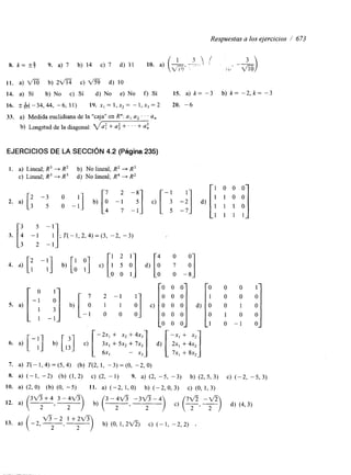 Respuestas a los ejercicios 1 673 
8. k = r$ 9. a) 7 b) 14 c) 7 d) 11 10. a) 
1 1 . a) b) 2- c) fi d) 10 
14. a) Si b) No c) Sí d) No e) No f) Sí 15. a) k = -3 b) k = -2, k = -3 
16. S $ ( - 3 4 , 4 4 , - 6 , l l ) 19. x , = ~ , x , = - l , x 3 = 2 20. -6 
33. a) Medida euclidiana de la "caja" en R": a, a2 . . . a, 
b) Longltud de la diagonal: 'a? + a: + ' ' ' + ai 
EJERCICIOS DE LA SECCIóN 4.2 (Página 235) 
1. a) Lineal; R3 + R2 b) No lineal; R2 -+ R3 
c) Lineal; R3 -+ R' d) No lineal; R4 + R2 
[''1 [: -1 111 [-: [I 1 0 y 0 :] 
0 
2. a) 3 "35 0o - 1 b) c) I:] d) 1 1 1 1 
3. [i -1 I : ] ; T ( - 1 , 2 , 4 ) = ( 3 , - 2 , - 3 ) 
[: -:] [' 1 2 1 [" :] 
4. a) b) O] c) [l 5 O] d) o 1 
O 0 1 O O -8 
S. a) [ -P 
1 - 
1 
[ 7 2 - 
o 1 
"1 3 
- 1 o - O] 1 b, O 
d) [OI 
O 
1 
O 
O 
1 
O 
-1 
[ :] [ [ -2x, + x2 + 4x, [ -x, + x2 
6. a) - b) c) 3x, + 5x2 + 7x3] d) 2x, + 4x2] 
6x1 - x3 7x, + 8x2 
7. a) T(-1,4)=(5,4) (b) T(2,1, -3)=(0, -2,O) 
8. a) (-1, -2) (b) (1,2) c) (2, -1) 9. a) (2, -5, -3) b) (2, 5, 3) c) (-2, -5, 3) 
IO. a) ( 2,O) (b) (O, -5) 11. a) (-2, 1,O) b) (-2,0,3) c) (O, 1, 3) 
12. a) ~ ___ 3fi2 + 4 , 3 -y 3 - 4 v 3 - f i - 4 ?v5 -v5 
13. a) ( -2, ",",-_ __ +tfi) b) (O, 1,2v5) c) (-1, -2,2) 
 