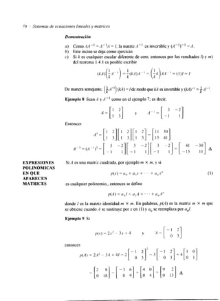 70 / Sistemas de ecuaciones lineales y matrices 
Demostración 
a) ComoAKl =d4K1A =f, 1amatrizA" esinvertibley(A")" = A . 
b) Este inciso se deja como ejercicio. 
c) Si k es cualquier escalar diferente de cero, entonces por los resultados I) y m) 
del teorema 1.4.1 es posible escribir 
(k 1 
De manera semejante, LA" (U) =Ide modo que kA es invertible y (U)" = $A-1. 
Ejemplo 8 Sean A y A " ' como en el ejemplo 7; es decir, 
Entonces 
EXPRESIONES Si A es una matriz cuadrada, por ejemplo m X m, y si 
POLIN~MICAS 
EN QUE p(x) = a() + a 1x + . . + ' a,,s" 
APARECEN 
MATRICES cualquier es polinomio,, entonces define 
se p(A) = a,,/ + a,A +. . . + a,,A" 
donde I es la matriz identidad m X m. En palabras, p(A) es la matriz m X m que 
se obtiene cuando A se sustituye por x en (1) y a. se reemplaza por ad. 
Ejemplo 9 Si 
entonces 
 