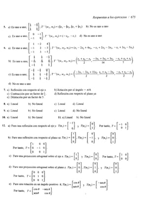 Respuestas a los ejercicios / 675 
S. a) Es uno a uno; [! -!I ; T - ,(MI,,w 2)= (+x, - $x,, +xl + $x2) b) No es uno a uno 3 5 
[ o -1 
c) Es uno a uno, - o ] ; T P L (w,w, ,) = ( -X,, -xl) d) No es uno a uno 
1 -2 4 
6. a) Es uno auno, [I I:]; T"(w,, w2, w3) = (x, - 2x, + 4x3, -XI + 2x2 - 3x3, -X1 3% - 5x3) 
d) No es uno a uno 
7. a) Reflexión con respecto al eje x. b) Rotación por el ánguio - n/4. 
e) Contracción por un factor de f . d) Reflexión con respecto al plano yz 
e) Dilatación por un factor de 5. 
8. a) Lineal b) No lineal c) Lineal d) Lineal 
9. a) Lineal b) No lineal e) Lineal d) No lineal 
10. a) Lineal b) No lineal 11. a) Lineal b) No lineal 
12. a) Para una reflexión con respecto al ejey. T(e,)= [ y T(e,) = [y]. Portanto, T= [-: P] 
b) Para una reflexión con respecto al plano xz. T(e,) = [J O T(e2) = [-!) y v e 3 ) = 1 ] . 
r1 0 01 
Por tanto, T= I O - 1 O I. 
Lo 0 11 
[A] [:l. [b :]. 
C) Para una proyección ortogonal sobre el eje x. T(e,) = y í-(e,)= Portanto, T= d) Para una proyección ortogonal sobre el plano z. T(e,)= 
e) Para una rotación en un ángulo positivo 0, T(el) = 
sen% COS e 1. I 
Por tanto, T= [ cost) -sen% 
 