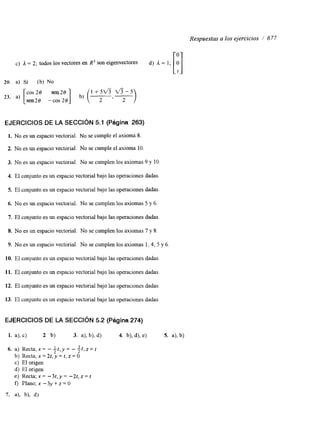 Respuestas a los ejercicios /’ 677 
EJERCICIOS DE LA SECCIóN 5.1 (Página 263) 
1. No es un espacio vectorial. No se cumple el axioma 8. 
2. No es un espacio vectorial. No se cumple el axioma 10. 
3. No es un espacio vectorial. No se cumplen los axiomas 9 y 10. 
4. El conjunto es un espacio vectorial bajo las operaciones dadas. 
5. El conjunto es un espacio vectorial bajo las operaciones dadas. 
6. No es un espacio vectorial. No se cumplen los axiomas 5 y 6. 
7. El conjunto es un espacio vectorial bajo las operaciones dadas. 
8. No es un espacio vectorial. No se cumplen los axiomas 7 y 8. 
9. No es un espacio vectorial. No se cumplen los axiomas 1, 4, 5 y 6. 
10. El conjunto es un espacio vectorial bajo las operaciones dadas. 
11. El conjunto es un espacio vectorial bajo las operaciones dadas. 
12. El conjunto es un espacio vectorial bajo las operaciones dadas. 
13. El conjunto es un espacio vectorial bajo las operaciones dadas. 
EJERCICIOS DE LA SECCIóN 5.2 (Página 274) 
1. a), c) 2 b) 3. a), b), d) 4. b), 4 , e) 5. a), b) 
6. a) Recta, x = - Lt , y = - -3t , z = t 
2 2 
b) Recta; x = 21, y = t, z = O 
C) El origen 
d) El origen 
e) Recta; x = -3t,y = -2t, z = t 
f) Plano; x -3y + z = O 
7. a), b), d) 
 