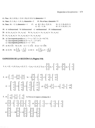 Respuestas a los ejercicios / 679 
13. Base: (4, 1, O, O), (-3, O, 1, O), (1, O, O, 1); dimensión= 3 
14. Base: (3, I , O), ( - 1, O, 1); dimensión= 2 15. No es base, dimensión = O 
16. Base: (4, -5, l);dimensión= 1 17. a) (g, 1, 0),(-5,0, 1) b) (1, l , O ) , ( O , O , 1) 
c) (2, - 1, 4) d) (1, 1, O), (O, 1, 1) 
18. a) tndimensional 'b) bidimensional c) unidimensional 19. tndimensional 
20. 4 { v l ,v 2, e l ) o { v l , v2, e 2 ) b) {vl, v2, e l l 0 { v I 1v 2, e21 0 { v I ,v 2, e31 
21. { v l , v2, eZr e3) o {vl, v2, e2, e41 0. {v,, v2, e3, e4) 
26. a) Una respuesta posible es { - 1 + x - 2x2, 3 + 3x + 6x2, 9) 
b) Una respuesta posible es { 1 + x, x2, - 2 + 2x2}. 
c) Una respuesta posible es { 1 + x - 3x2}. 
27. a) (O, f i ) b) (1, O) c) (- 1, f i ) d) (a - b, f i b ) 
EJERCICIOS DE LA SECCIÓN 5.5 (Pagina 319) 
1. r l = ( 2 , - 1 ,O, l ) , r 2 = ( 3 , 5 , 7 , - 1 ) , r 3 = ( 1 , 4 , 2 , 7 ) ; c l = [:3I , c 2 = [-5I , c 3 = [I71 , e 4 = [-!I 
3. a) [;:]=[:I-[-:] b) b no es el espacio columna de A 
 