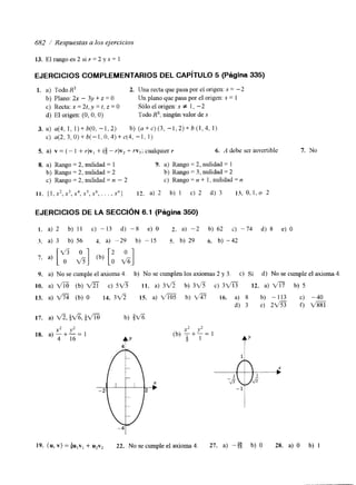 682 / Respuestas a los ejercicios 
13. El rango es 2 si r = 2 y s = 1 
EJERCICIOS COMPLEMENTARIOS DEL CAPíTULO 5 (Página 335) 
1. a) Todo R3 2. Una recta que pasa por e1 origen: S = -2 
b) Plano: 2~ - 3y + z = O Un plano que pasa por el origen: S = 1 
c) Recta: x = 2t, y = t, z = O Sólo el origen: S f 1, -2 
d) El origen: (O, O, O) Todo R3; ningún valor de S 
3. a) 4 4 , 1, l)+b(O, -1,2) b) ( u + c ) ( ~ , -1,2)+b(1,4, 1) 
C) a ( 2 , 3 , 0 ) + b ( - l , 0 , 4 ) + ~ ( 4 , -1, 1) 
S. a) v = ( - 1 + Y)V, + (3 - r)vz + rv3; cualquier r 6. A debe ser invertible 7. No 
8. a) Rango = 2, nulidad = 1 9. a) Rango = 2, nulidad = 1 
b) Rango = 2, nulidad = 2 b) Rango = 3, nulidad = 2 
c) Rango = 2, nulidad = n - 2 c) Rango = n + 1, nulidad = n 
1 1 . ( l , x 2 , x 3 , x 4 , x 5 , x, .6. . , X") 12. a ) 2 b) 1 c ) 2 d ) 3 13.0,1,0 2 
EJERCICIOS DE LA SECCIóN 6.1 (Página 350) 
I . a) 
3. a) 
7. a) 
9. a) 
10. a) 
13. a) 
17. a) 
18. a) 
2 b) 11 c) -13 d) -8 e) O 2. a) -2 b) 62 c) -74 d) 8 e) O 
3 b) 56 4. a) - 29 b) - 15 5. b) 29 6. b) - 42 
"x+2" =I y2 
4 16 
19. (u, v) = c , v , + u2vz 22. No se cumple el axioma 4. 27. a) -E b) O 28. a) O b) 1 
 