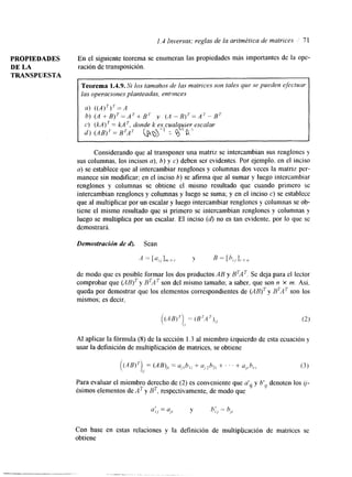 1.3 Inversas; reglas de la aritmktica de matrices 71 
PROPIEDADES En el siguiente teorema se enumeran las propiedades más importantes de la ope- 
DE LA ración de transposición. 
TRANSPUESTA 
Teorema 1.4.9. Si los tamaños de las matrices son tales que se pueden efictuur 
las operaclones planteadas, entonces 
u ) ( (A) T ) T= A 
b) (A + B ) ~ = A ' + Br y (A - B)'= A'- B' 
C ) (kA) ' = kA ', donde k es cualquier escalar 
r i ) (AB)'= B ~ A T ~pQ1:-1B -'. 8.' 
Considerando que al transponer una matriz se intercambian sus renglones y 
sus columnas, los incisos a), b) y c) deben ser evidentes. Por ejemplo. en el inciso 
a) se establece que al intercambiar renglones y columnas dos veces la matriz per-manece 
sin modificar; en el inciso 6) se afirma que al sumar y luego intercambiar 
renglones y columnas se obtiene el mismo resultado que cuando primero se 
intercambian renglones y columnas y luego se suma; y en el inciso c) se establece 
que al multiplicar por un escalar y luego intercambiar renglones y columnas se ob-tiene 
el mismo resultado que si primero se intercambian renglones y columnas y 
luego se multiplica por un escalar. El inciso (d) no es tan evidente. por lo que se 
demostrará. 
Demostracidn de 6). Sean 
de modo que es posible formar los dos productos AB y BTAT. Se deja para el lector 
comprobar que (AB)T y BTAT son del mismo tamaño; a saber, que son n x m. Así, 
queda por demostrar que los elementos correspondientes de (ABjTy BTAT son los 
mismos; es decir, 
( ( A B ) T )= (BT,4')),, (2) 
I, 
AI aplicar la fórmula (S) de la sección 1.3 al miembro izquierdo de esta ecuación y 
usar la definición de multiplicación de matrices, se obtiene 
(('4B)'),, =(AB),, = u, .I b I j + + . . . + u,?h,., (3) 
Para evaluar el miembro derecho de (2) es conveniente que atíj y b', denoten los ij-ésimos 
elementos de A7 y BT. respectivamente, de modo que 
 