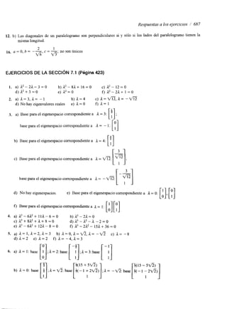 Respuestas a los ejercicios / 687 
12. b) Las diagonales de un paralelogramo son perpendiculares si y sólo si los lados del paralelogramo tienen la 
misma longitud. 
2 1 
16. a = O, b = --G, cV = -;5 n o son ímicos 
EJERCICIOS DE LA SECCIóN 7.1 (Página 423) 
I. a) A2-2A-3=o b ) a 2 - 8 a + 16=0 c) a2- 12=0 
d ) A 2 + 3 = 0 e) L2 = O f) a2-2a+ 1 =o 
2. a) L = 3 , L = -1 b ) a = 4 C) a = m , a = -VE 
d) No hay eigenvalores reales e) 1 = O f) = 1 
3. a) Basep arae le igenespacioc orrespondiente a A = 3: [; ]; 
[PI 
[ t ] 
base para el eigenespacio correspondiente a A = - 1: 
b) Base para el eigenespacio correspondiente a a = 4: 
c) Base para el eigenespacio correspondiente a L = a: [+I; 
base para el eigenespacio correspondiente a 1 = - a: [-"I 
d) No hay eigenespacios. e) Base para el eigenespacio correspondiente a A = O: 
f) Base para el eigenespacio correspondiente a a = 1 : 
4. a) a3 - 6L2 + 111 - 6 =o b ) a 3 - 2 a = o 
c) v + g a 2 + + + 8 = 0 d ) a 3 - a 2 - a - 2 = 0 
e) a3 - 6a2 + 12L - 8 = o f) A3 - 2L2 - m + 36 = o 
5. a) a = 1 , a = 2 , ; 1 = 3 b) a = o , n = f l , a = -v5 C) a= -8 
d ) a = 2 e) a = 2 f) a= - 4 , a = 3 
[:I [+(I5 +15fi) 1 [+(I5 -:fi)] 
b) A=O: base i ; I = f i : b a s e +(-1 + 2 f i ) ;I-=a : b a s e $(-1 - 2 ~ 5 ) 
 
