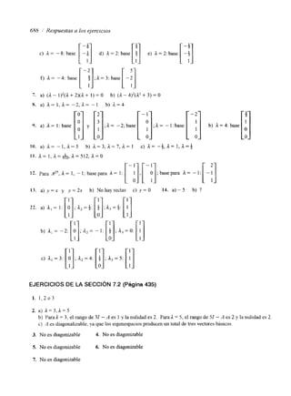 6118 i Respuestas a los ejercicios 
c) il = - 8: base [It] d) .=?:base[ )] e) L=2:base [I!] 
f) A= -4: base [-!];A=': base[-;j 
7 . a) (a - 1)2(n + 2)(il+ I ) = o b) (a - 4)2(i12 + 3) = o 
x. a) a=I,a= - 2 , a = -1 b) i l = 4 
9. a) A. = I : base [i] y [:];A= -2;base[ -;];A= -l:base[ -:] b) A=."[' O 
3' 
13. a ) y = x y y=2x b) Nohayrectas c) y=O 14. a)-5 b) 7 
c) a, = 3: 
EJERCICIOS DE LA SECCIóN 7.2 (Página 435) 
1. 1,2 o 3 
2. a) 1 = 3,A = 5 
b) Parda = 3, el rango de 31 - A es 1 y la nulidad es 2. Para1 = 5, el rango de 51 - A es 2 y la nulidad es 2. 
c) .4 es diagonalizable, ya que los eigenespacios producen un total de tres vectores básicos. 
3. No es diagonizable 4. No es diagonizable 
5. No es diagonizable 6. No es diagonizable 
7. No es diagonizable 
 