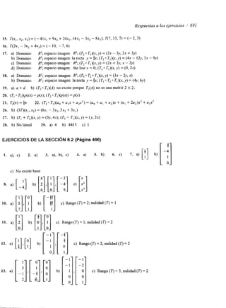 Respuestas a los ejercicios / 691 
15. T(x~,X ,, X-,) = (-41x1 + 9x2 + 24x3, 14x1 - 3x2 - 8x3); T(7, 13, 7) = (-2, 3) 
16. T(2vl - 3v, + 4 ~ 3=) ( - 10, - 7, 6) 
17. a) Dominio: R2; espacio imagen: R2; (T2 0 Tl)(x, y) = (2x - 3y, 2x + 3y) 
b) Dominio: R2; espacio imagen: la recta y = gx; (T2 0 Tl)(x, y) = (4x - 12y, 3x - 9y) 
c) Dominio: R2; espacio imagen: R2; (T2 0 í“,)(x, y) = (2x + 3y, x - 2y) 
d) Dominio: R2; espacio imagen: the line x = O; (T, 0 Tl)(x, y) = (O, 2x) 
18. a) Dominio: R2; espacio imagen: R2; (T-, 0 T2 0 T,)(x, y) = (3x - 2y, X) 
b) Dominio: R2; espacio imagen: la recta y = $x; ( T3 0 T, 0 Tl)(x, y) = (4y, 6y) 
19. a) U + d b) (T, 0 T,)(A) no existe porque T,(A) no es una matriz 2 X 2. 
20. (Tl O T,)@(X)) = PW; (T2 O TI )@(x)) = P(X) 
21. T,(v) = ;V 22. (T, 0 T,)(u, + U,X + a2x2) = (uo -t c1 + uz)x + (ul + 2u2)x2 + u2x3 
26. b) (3T)(xI, X*) = (6x1 - 3x2, 3x2 + 3x1) 
27. b) (TI + TZ)(X, y) = (3.~3 4x1; (T2 - T~)(x, Y) = (Y, 2x1 
28. b) No lineal 29. a) 4 b) 3415 c) 1 
EJERCICIOS DE LA SECCIóN 8.2 (Página 466) 
l . a), c) 2. a) 3. a), b), c) 4. a) 5. b) 
c) No existe base. 
10. a) [ i], [ p] b) [ -91 c) Rango (T) = 2; nulidad ( r ) = 1 
11. a) [i] ‘b) [:],[!I c) Rango(T)=l;nulidad(T)=2 
 