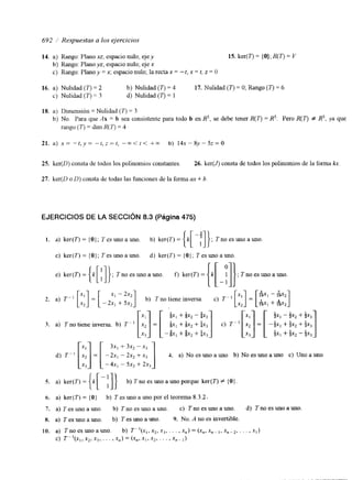 692 / Respuestas a los ejercicios 
14. a) Rango: Plano xz, espacio nulo; ejey 15. ker(T) = {O}; R(7') = V 
b) Rango: Plano yz; espacio nulo; eje x 
c) Rango: Plano y = x, espacio nulo; la recta x = -t, x = t, z = O 
16. a) Nulidad (7') = 2 b) Nulidad (T) = 4 17. Nulidad (I") = O; Rango (7') = 6 
c) Nulidad (I? = 3 d) Nulidad ( r ) = 1 
18. a) Dimensión = Nulidad ( r ) = 3 
b) No. Para que Ax = b sea consistente para todo b en R5, se debe tener R(7') = R5. Pero R(r) f R5, ya que 
rango (7') = dim R(73 = 4 
25. ker(D) consta de todos los polinomios constantes. 26. ker(J) consta de todos los polinomios de la forma h. 
27. ker(D o D) consta de todas las funciones de la forma ax + b. 
EJERCICIOS DE LA SECCIóN 8.3 (Página 475) 
I . a) ker(T)=(O}; 7esunoauno. b) ker(T)={X[-:]]; Tnoesunoauno 
c) ker(T)= { O } ; Tesunoauno. d) ker(T)= { O } ; Tesunoauno 
d) T" [I.] = [ -::: ::: y:: ] 4. a) No es uno a uno b) No es uno a uno c) Uno a uno 
- 4x, - 5x, + 2x, 
5. a) ker(T) = { k [ - :I} b) T no es uno a uno porque ker(T) # { O } 
6. a) ker(T) = {O} b) T es uno a uno por el teorema 8.3.2. 
7. a) Tesunoauno. b) Tnoesunoauno. c) Tnoesunoauno. d) Tnoesunoauno. 
8. a) T es uno a uno. t) T es uno a uno. 9. No. A no es invertible. 
10. a) Tno es uno a uno. b) T"(x,, x2, xj, . . . , x,,) = (x,,, x,- I , x , - 2 . . . . , xl) 
c) T - y x , , x2,x3, . . . ,x,) = (X", XI, X,? , . , >x,- I ) 
 